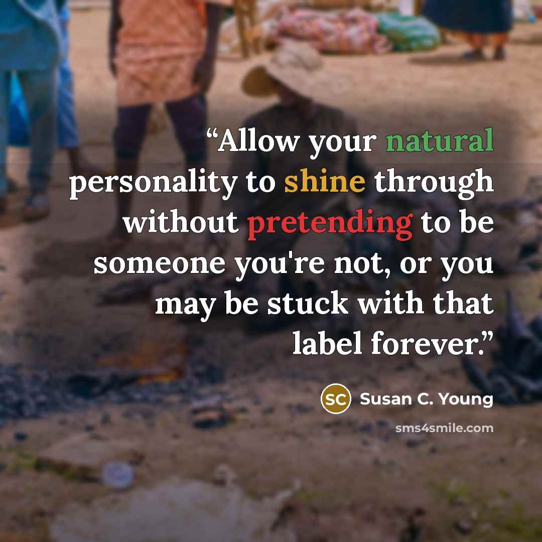 “Allow your natural personality to shine through without pretending to be someone you're not, or you may be stuck with that label forever.” quote by Susan C. Young