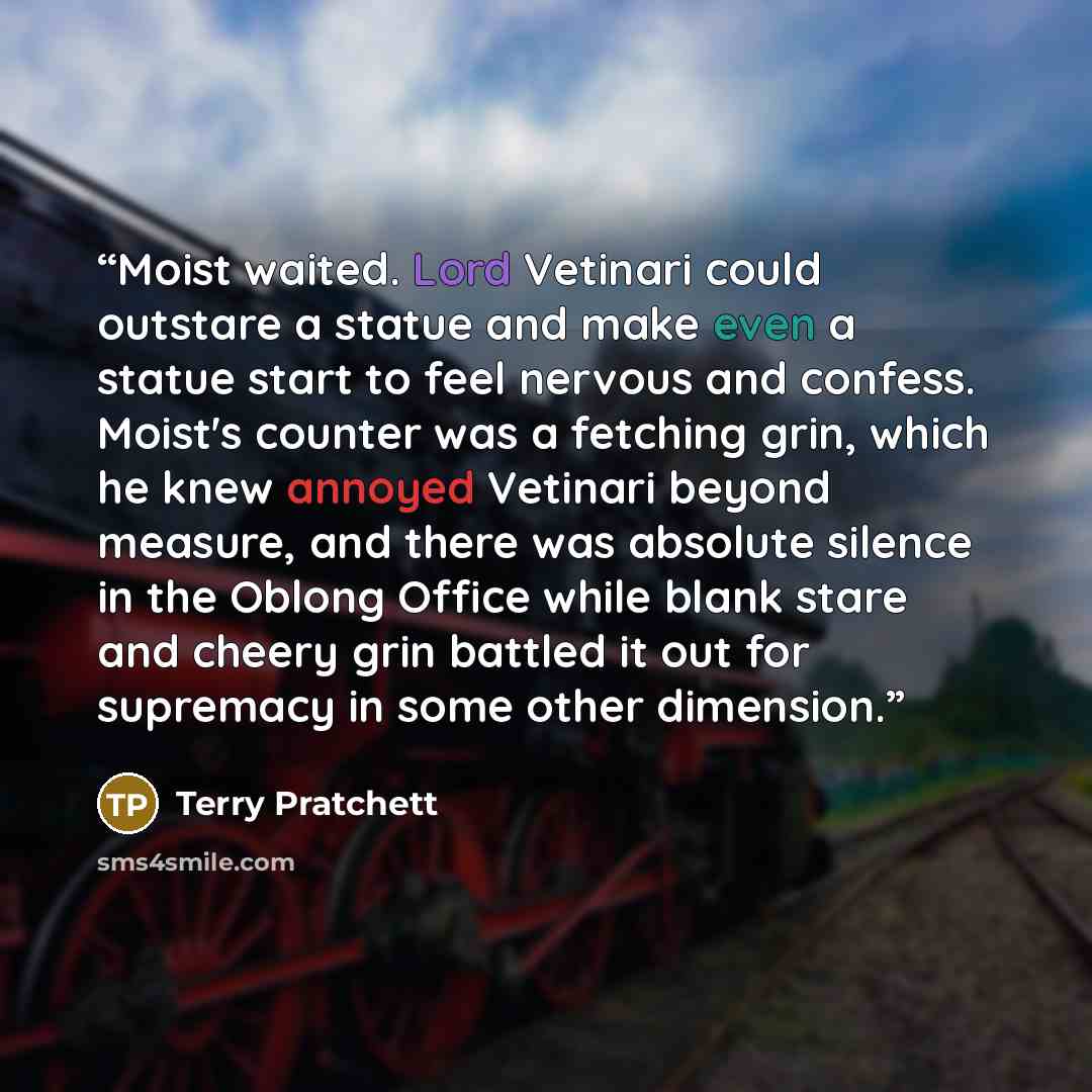 “Moist waited. Lord Vetinari could outstare a statue and make even a statue start to feel nervous and confess. Moist's counter was a fetching grin, which he knew annoyed Vetinari beyond measure, and there was absolute silence in the Oblong Office while blank stare and cheery grin battled it out for…” quote by Terry Pratchett