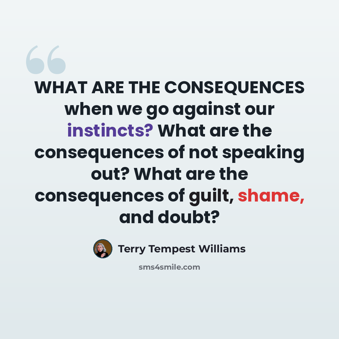 “WHAT ARE THE CONSEQUENCES when we go against our instincts? What are the consequences of not speaking out? What are the consequences of guilt, shame, and doubt?” quote by Terry Tempest Williams