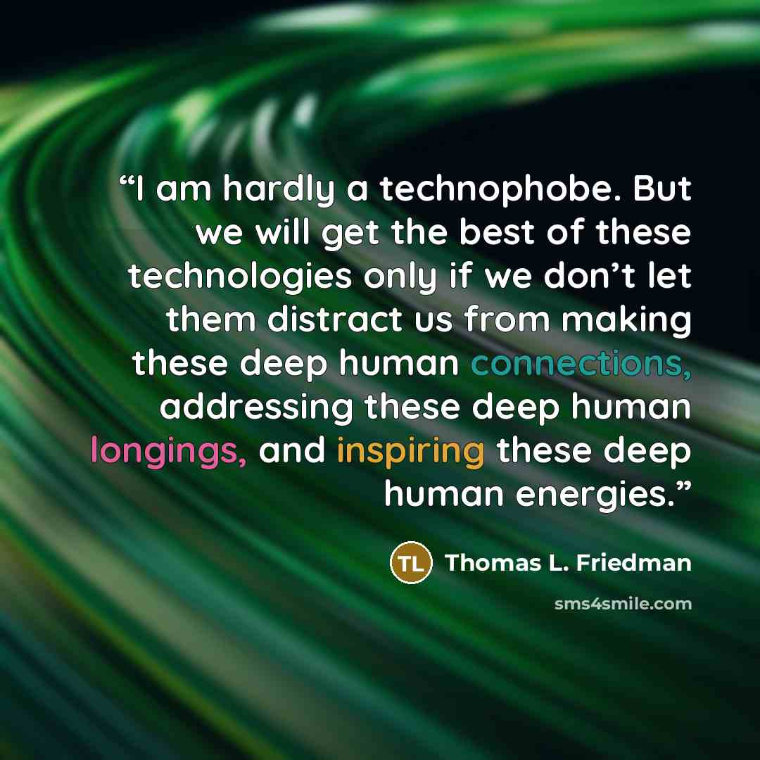 “I am hardly a technophobe. But we will get the best of these technologies only if we don’t let them distract us from making these deep human connections, addressing these deep human longings, and inspiring these deep human energies.” quote by Thomas L. Friedman
