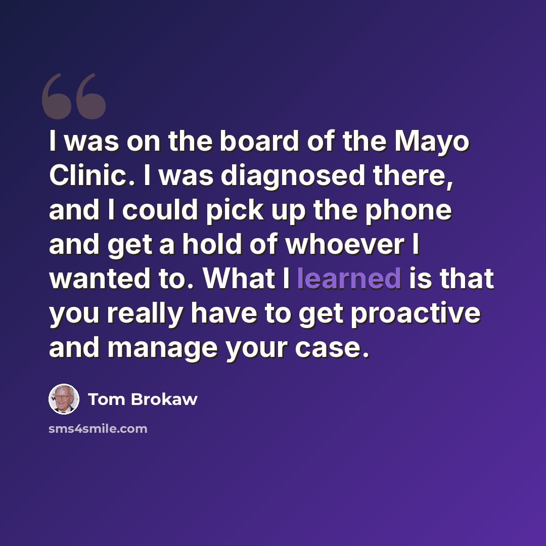 “I was on the board of the Mayo Clinic. I was diagnosed there, and I could pick up the phone and get a hold of whoever I wanted to. What I learned is that you really have to get proactive and manage your case.” quote by Tom Brokaw