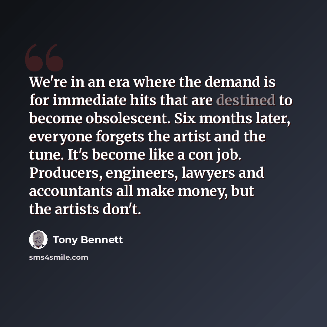 “We're in an era where the demand is for immediate hits that are destined to become obsolescent. Six months later, everyone forgets the artist and the tune. It's become like a con job. Producers, engineers, lawyers and accountants all make money, but the artists don't.” quote by Tony Bennett
