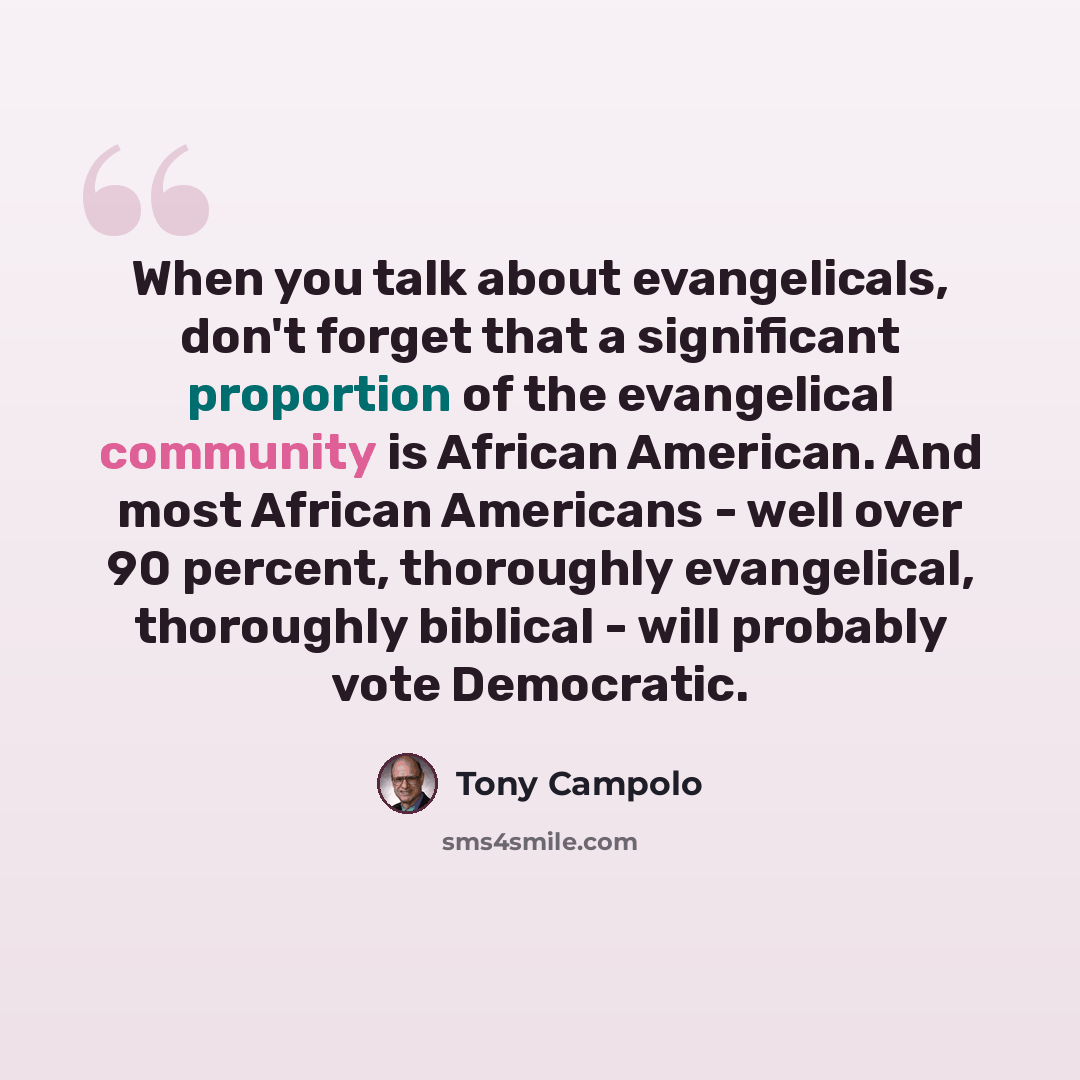 “When you talk about evangelicals, don't forget that a significant proportion of the evangelical community is African American. And most African Americans - well over 90 percent, thoroughly evangelical, thoroughly biblical - will probably vote Democratic.” quote by Tony Campolo