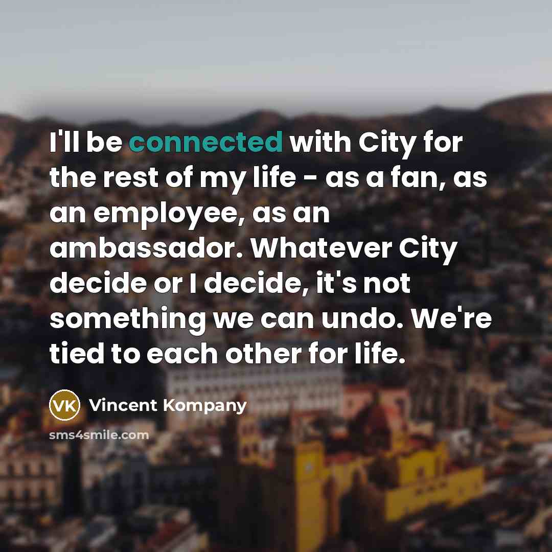 “I'll be connected with City for the rest of my life - as a fan, as an employee, as an ambassador. Whatever City decide or I decide, it's not something we can undo. We're tied to each other for life.” quote by Vincent Kompany