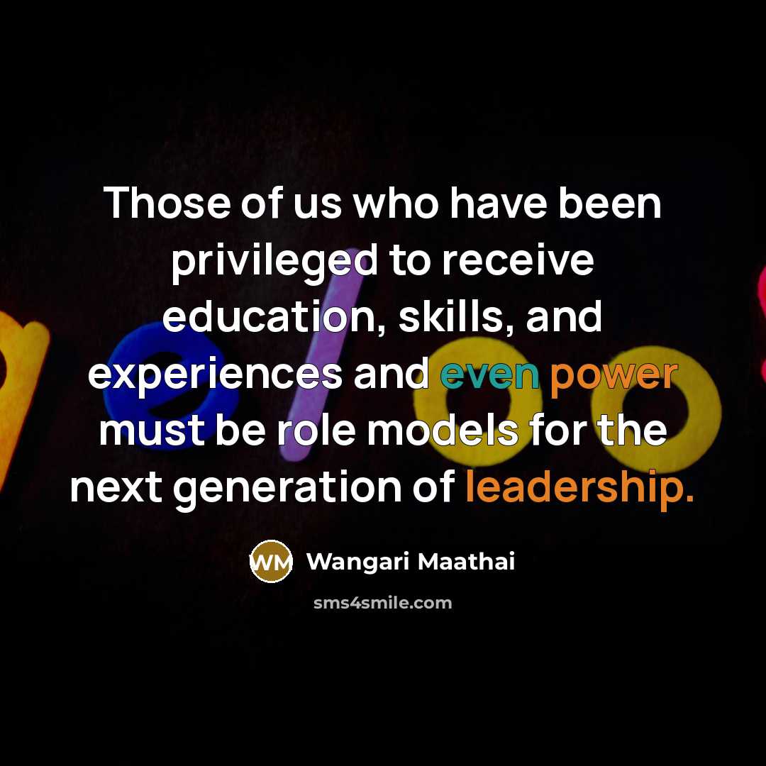 “Those of us who have been privileged to receive education, skills, and experiences and even power must be role models for the next generation of leadership.” quote by Wangari Maathai