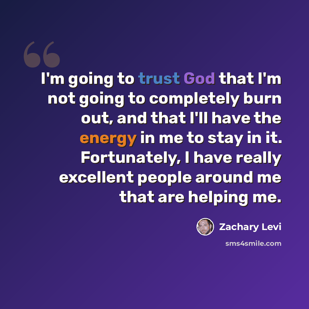 “I'm going to trust God that I'm not going to completely burn out, and that I'll have the energy in me to stay in it. Fortunately, I have really excellent people around me that are helping me.” quote by Zachary Levi
