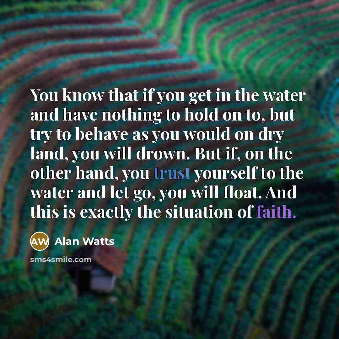 “You know that if you get in the water and have nothing to hold on to, but try to behave as you would on dry land, you will drown. But if, on the other hand, you trust yourself to the water and let go, you will float. And this is exactly the situation of faith.” quote by Alan Watts