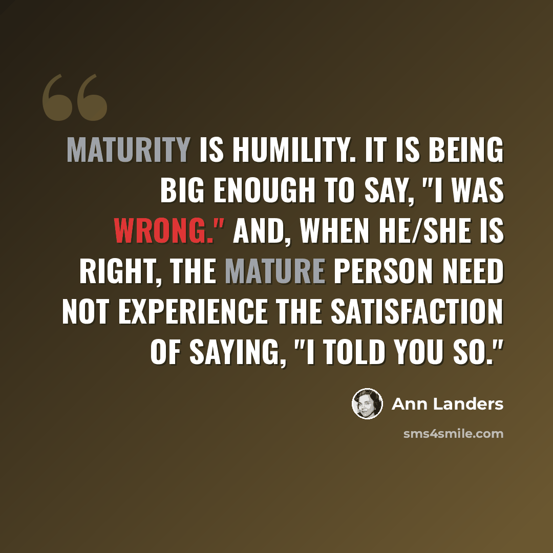 “Maturity is humility. It is being big enough to say, "I was wrong." And, when he/she is right, the mature person need not experience the satisfaction of saying, "I told you so."” quote by Ann Landers