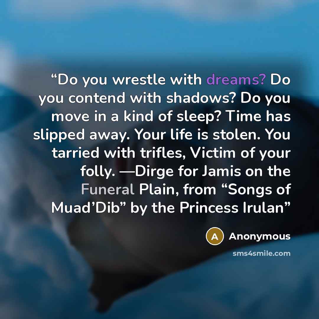“Do you wrestle with dreams? Do you contend with shadows? Do you move in a kind of sleep? Time has slipped away. Your life is stolen. You tarried with trifles, Victim of your folly. —Dirge for Jamis on the Funeral Plain, from “Songs of Muad’Dib” by the Princess Irulan” quote by Anonymous