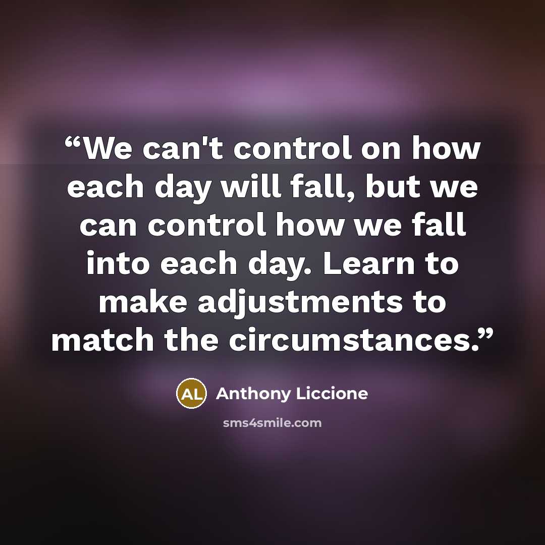 “We can't control on how each day will fall, but we can control how we fall into each day. Learn to make adjustments to match the circumstances.” quote by Anthony Liccione