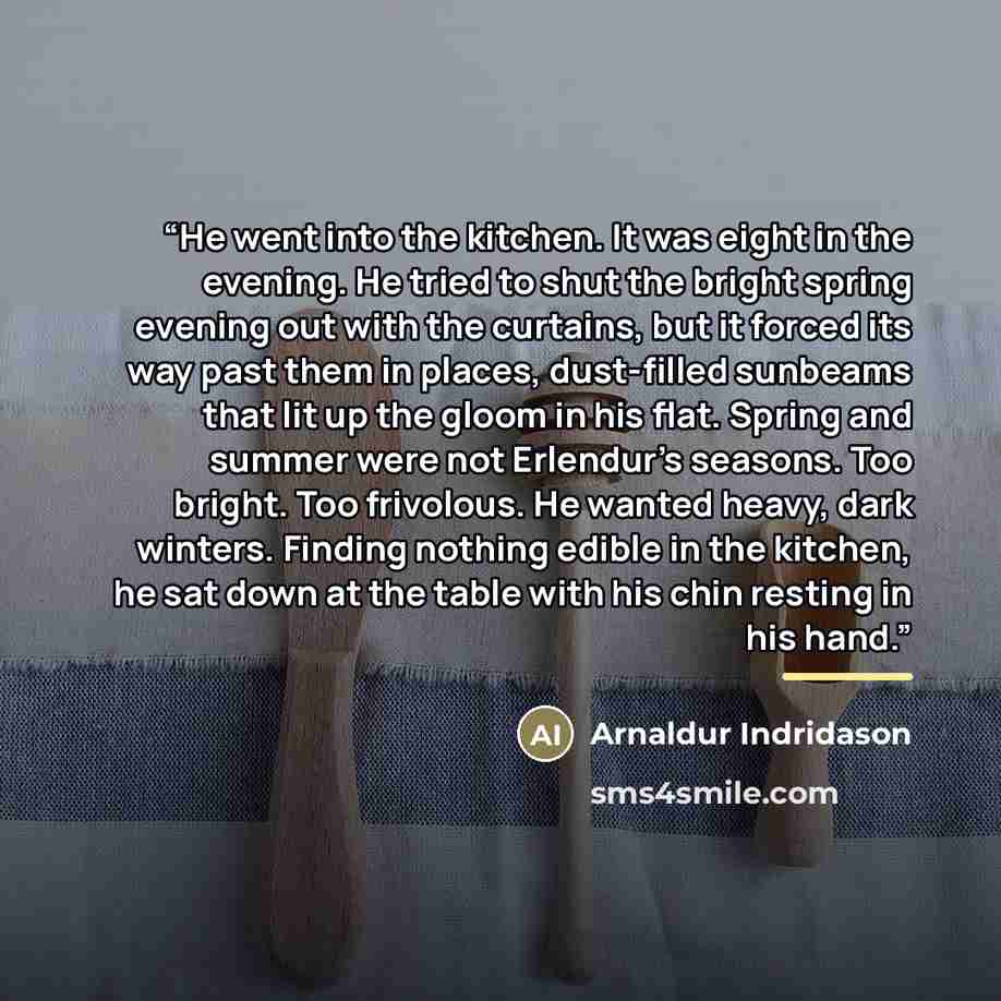 “He went into the kitchen. It was eight in the evening. He tried to shut the bright spring evening out with the curtains, but it forced its way past them in places, dust-filled sunbeams that lit up the gloom in his flat. Spring and summer were not Erlendur's seasons. Too bright. Too frivolous. He…” quote by Arnaldur Indridason