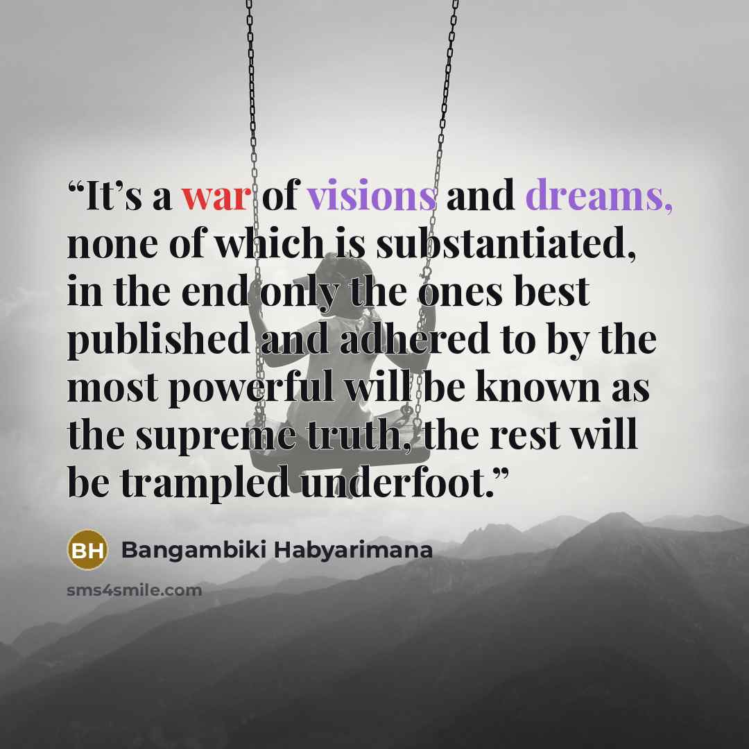 “It’s a war of visions and dreams, none of which is substantiated, in the end only the ones best published and adhered to by the most powerful will be known as the supreme truth, the rest will be trampled underfoot.” quote by Bangambiki Habyarimana
