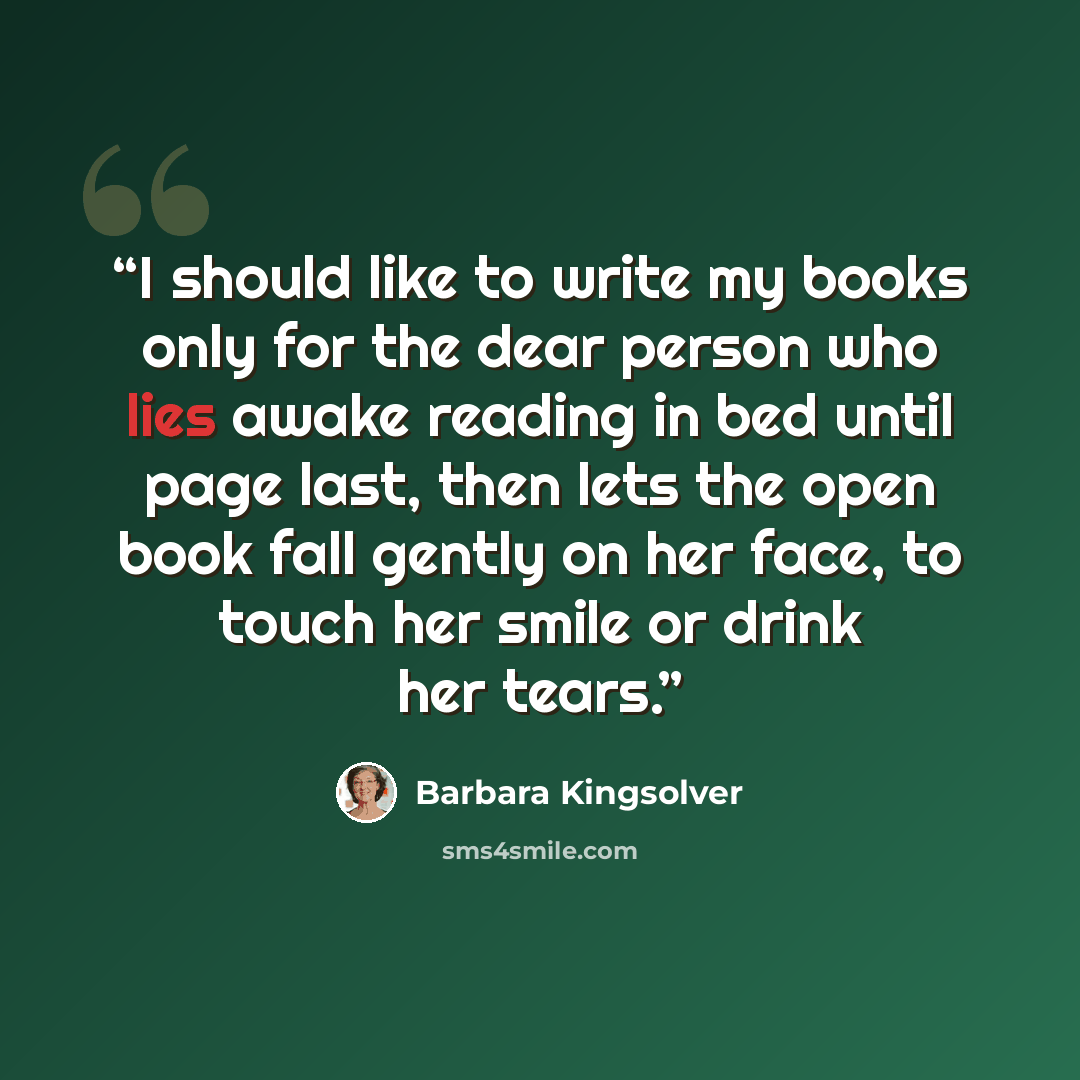 “I should like to write my books only for the dear person who lies awake reading in bed until page last, then lets the open book fall gently on her face, to touch her smile or drink her tears.” quote by Barbara Kingsolver