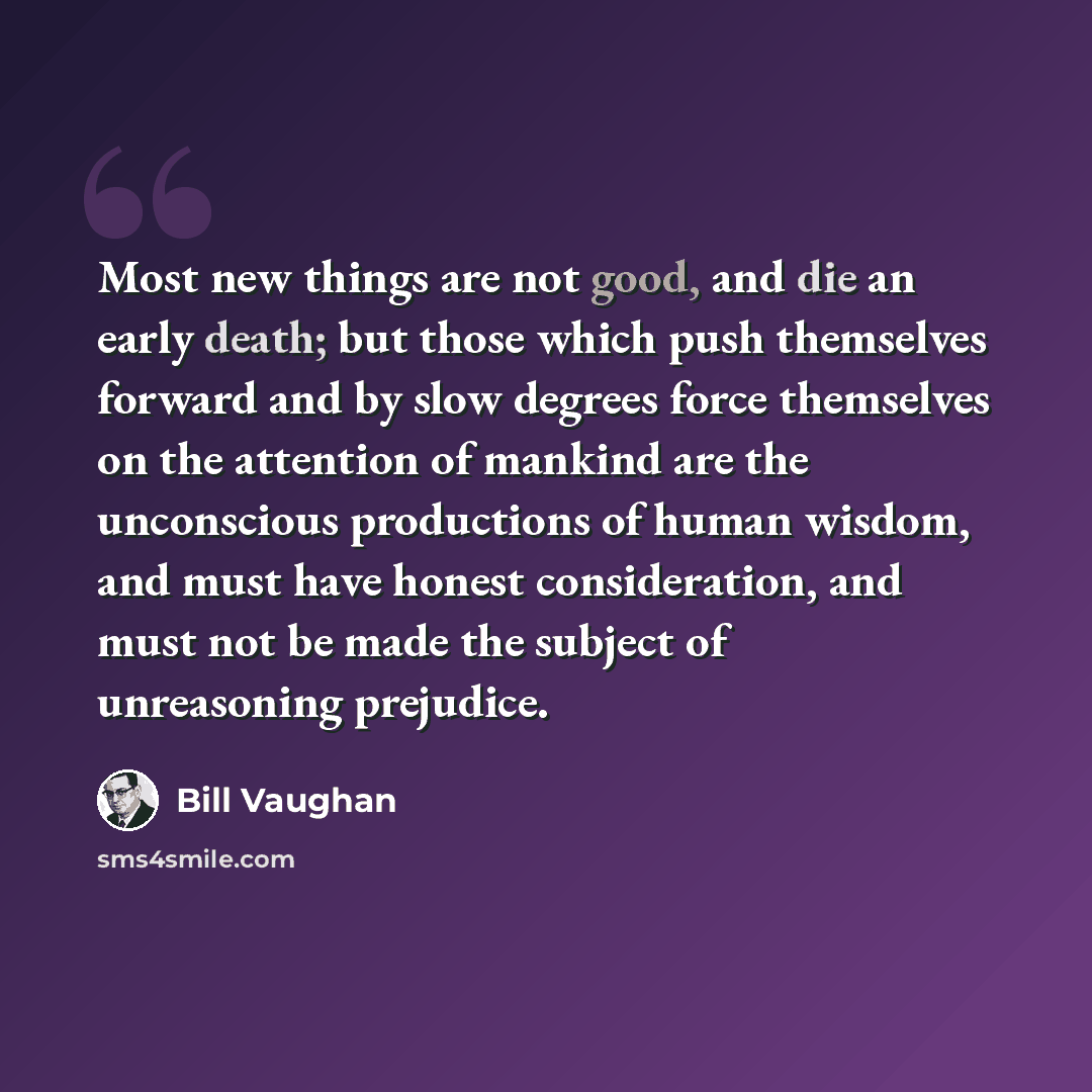 “Most new things are not good, and die an early death; but those which push themselves forward and by slow degrees force themselves on the attention of mankind are the unconscious productions of human wisdom, and must have honest consideration, and must not be made the subject of unreasoning…” quote by Bill Vaughan