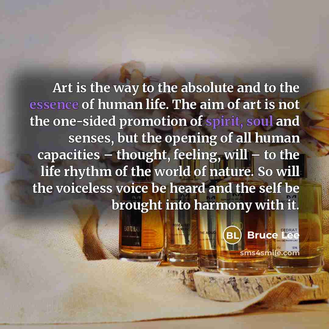 “Art is the way to the absolute and to the essence of human life. The aim of art is not the one-sided promotion of spirit, soul and senses, but the opening of all human capacities – thought, feeling, will – to the life rhythm of the world of nature. So will the voiceless voice be heard and the self…” quote by Bruce Lee
