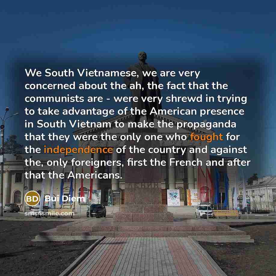“We South Vietnamese, we are very concerned about the ah, the fact that the communists are - were very shrewd in trying to take advantage of the American presence in South Vietnam to make the propaganda that they were the only one who fought for the independence of the country and against the, only…” quote by Bui Diem