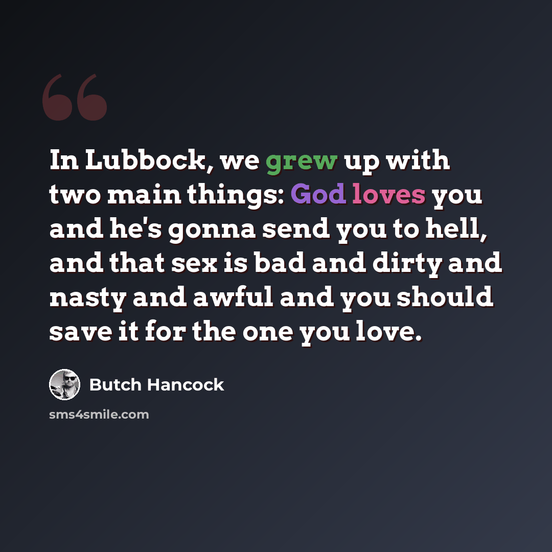 “In Lubbock, we grew up with two main things: God loves you and he's gonna send you to hell, and that sex is bad and dirty and nasty and awful and you should save it for the one you love.” quote by Butch Hancock