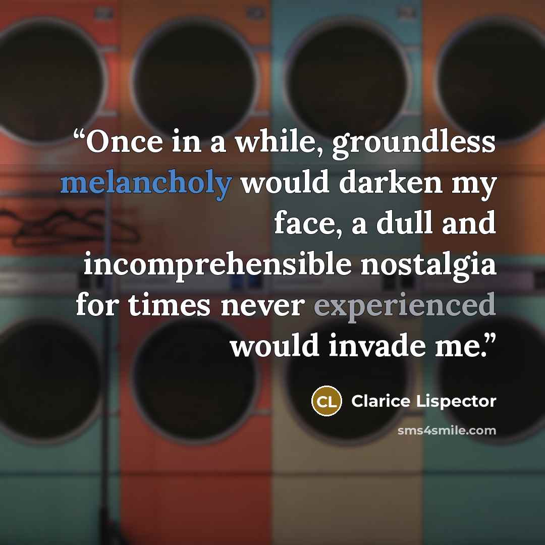 “Once in a while, groundless melancholy would darken my face, a dull and incomprehensible nostalgia for times never experienced would invade me.” quote by Clarice Lispector