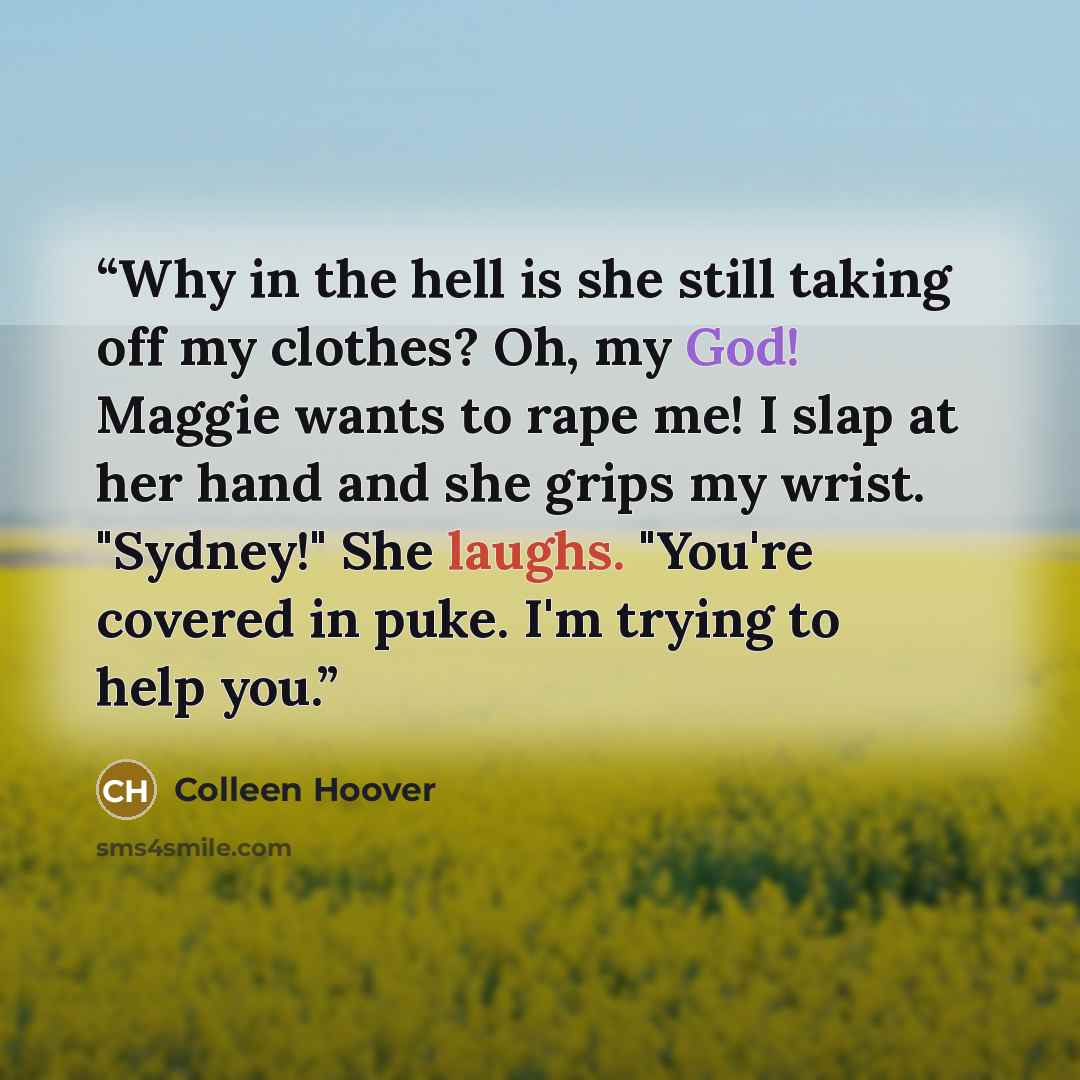 “Why in the hell is she still taking off my clothes? Oh, my God! Maggie wants to rape me! I slap at her hand and she grips my wrist. "Sydney!" She laughs. "You're covered in puke. I'm trying to help you.” quote by Colleen Hoover