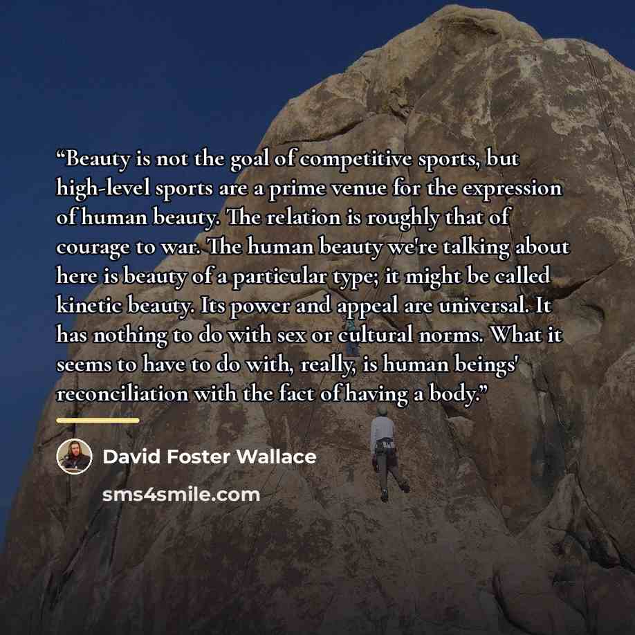 “Beauty is not the goal of competitive sports, but high-level sports are a prime venue for the expression of human beauty. The relation is roughly that of courage to war. The human beauty we're talking about here is beauty of a particular type; it might be called kinetic beauty. Its power and…” quote by David Foster Wallace
