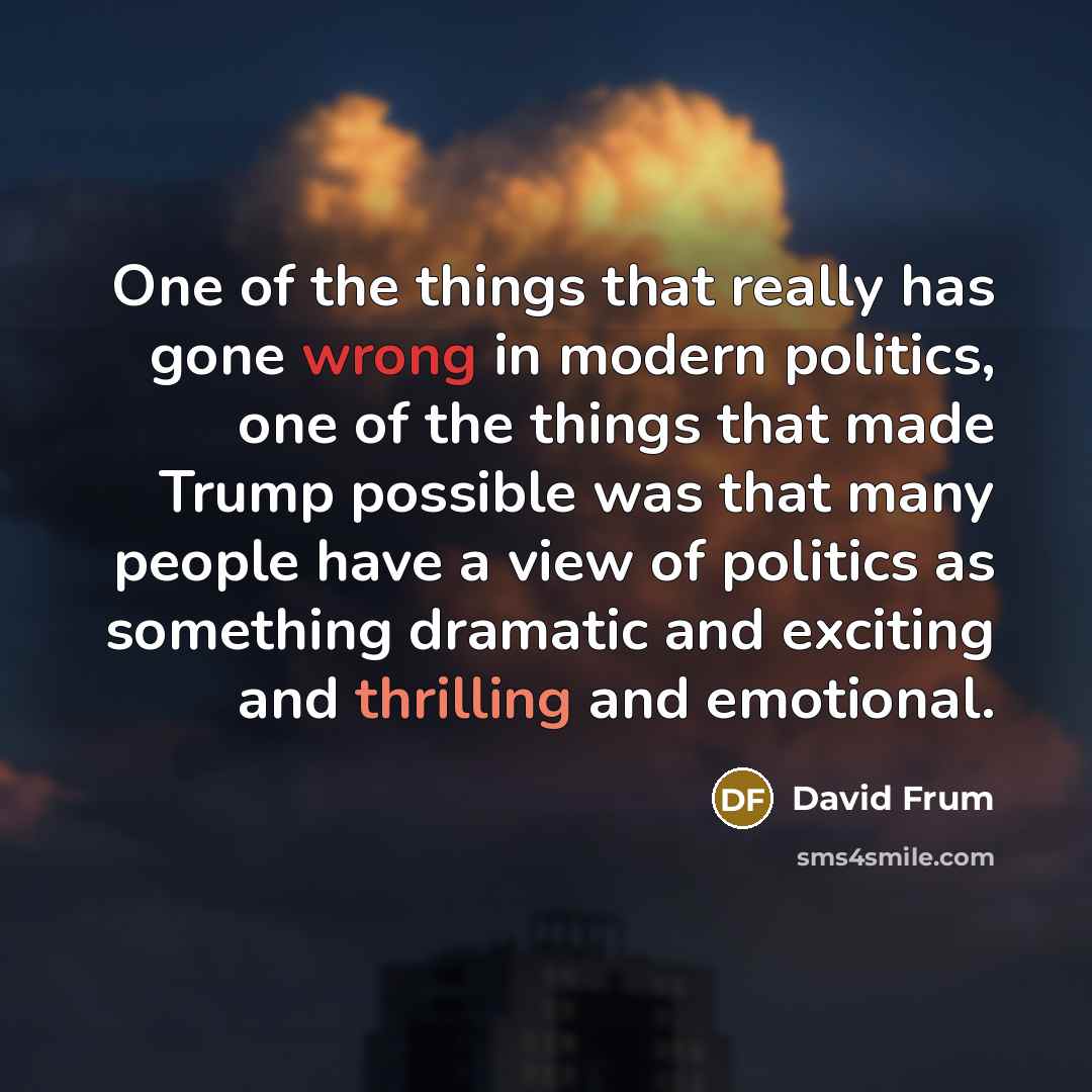 “One of the things that really has gone wrong in modern politics, one of the things that made Trump possible was that many people have a view of politics as something dramatic and exciting and thrilling and emotional.” quote by David Frum