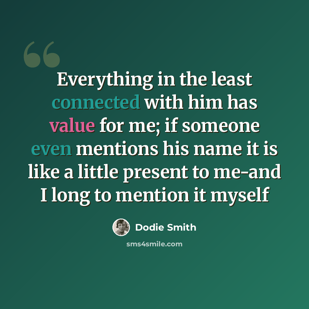 “Everything in the least connected with him has value for me; if someone even mentions his name it is like a little present to me-and I long to mention it myself” quote by Dodie Smith