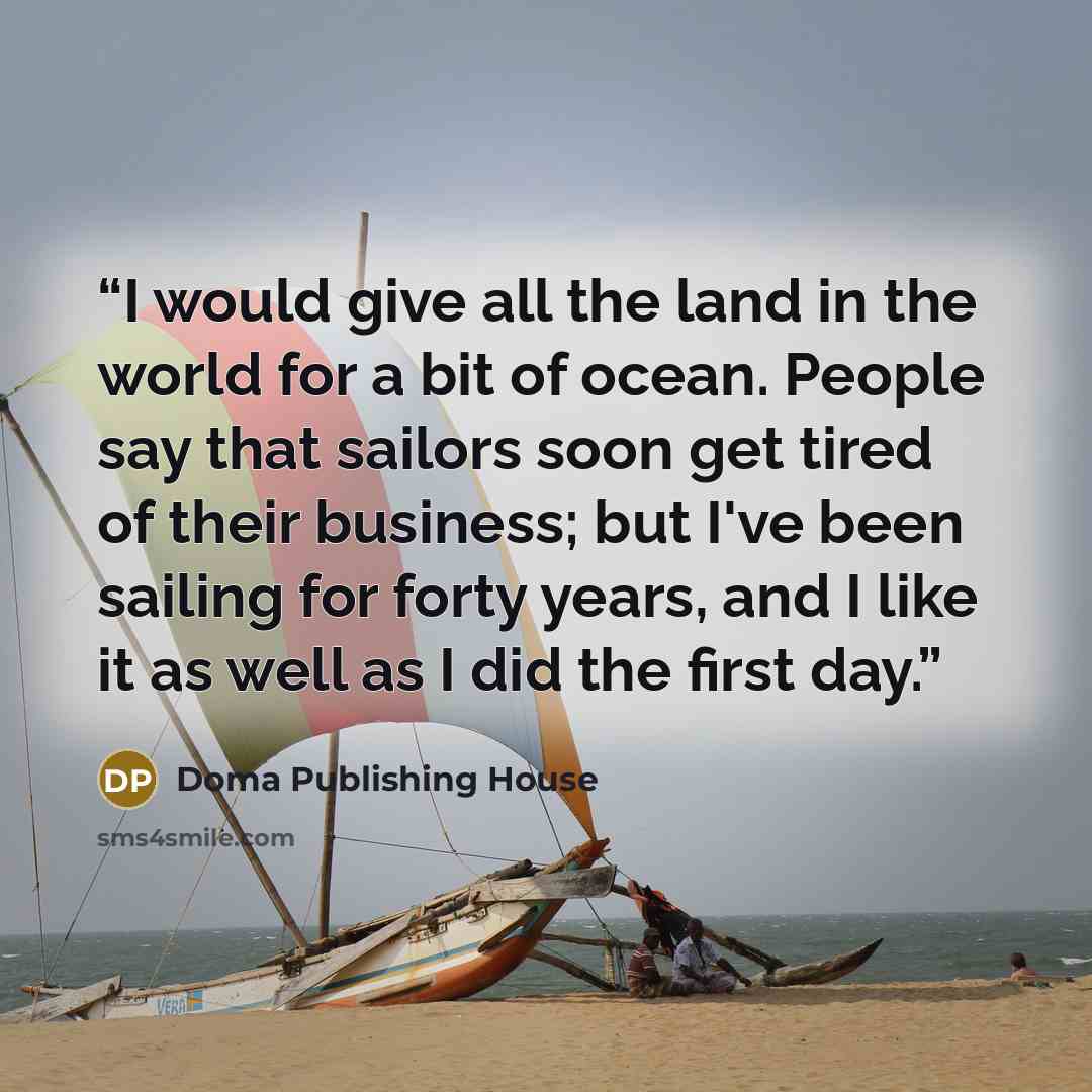 “I would give all the land in the world for a bit of ocean. People say that sailors soon get tired of their business; but I've been sailing for forty years, and I like it as well as I did the first day.” quote by Doma Publishing House