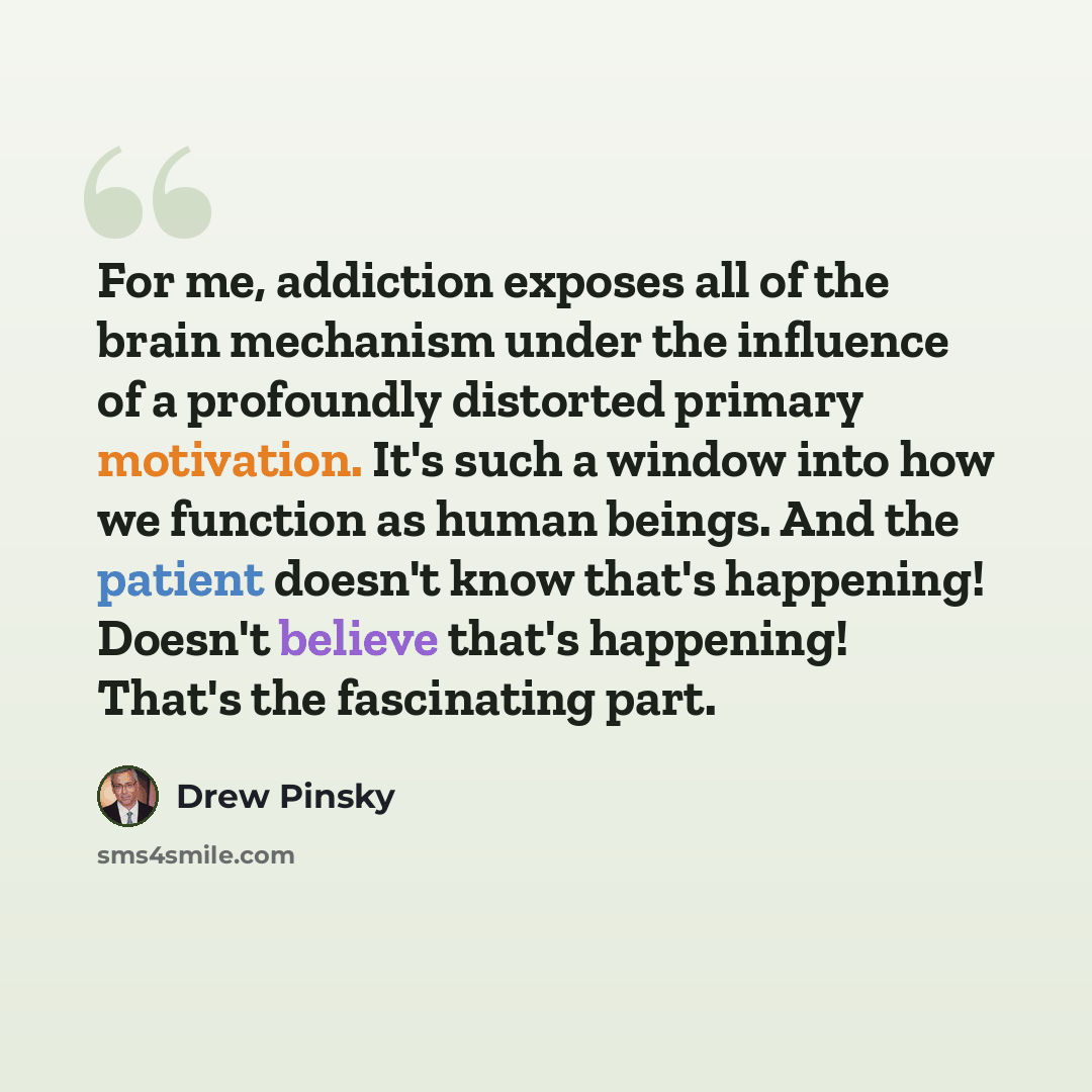 “For me, addiction exposes all of the brain mechanism under the influence of a profoundly distorted primary motivation. It's such a window into how we function as human beings. And the patient doesn't know that's happening! Doesn't believe that's happening! That's the fascinating part.” quote by Drew Pinsky