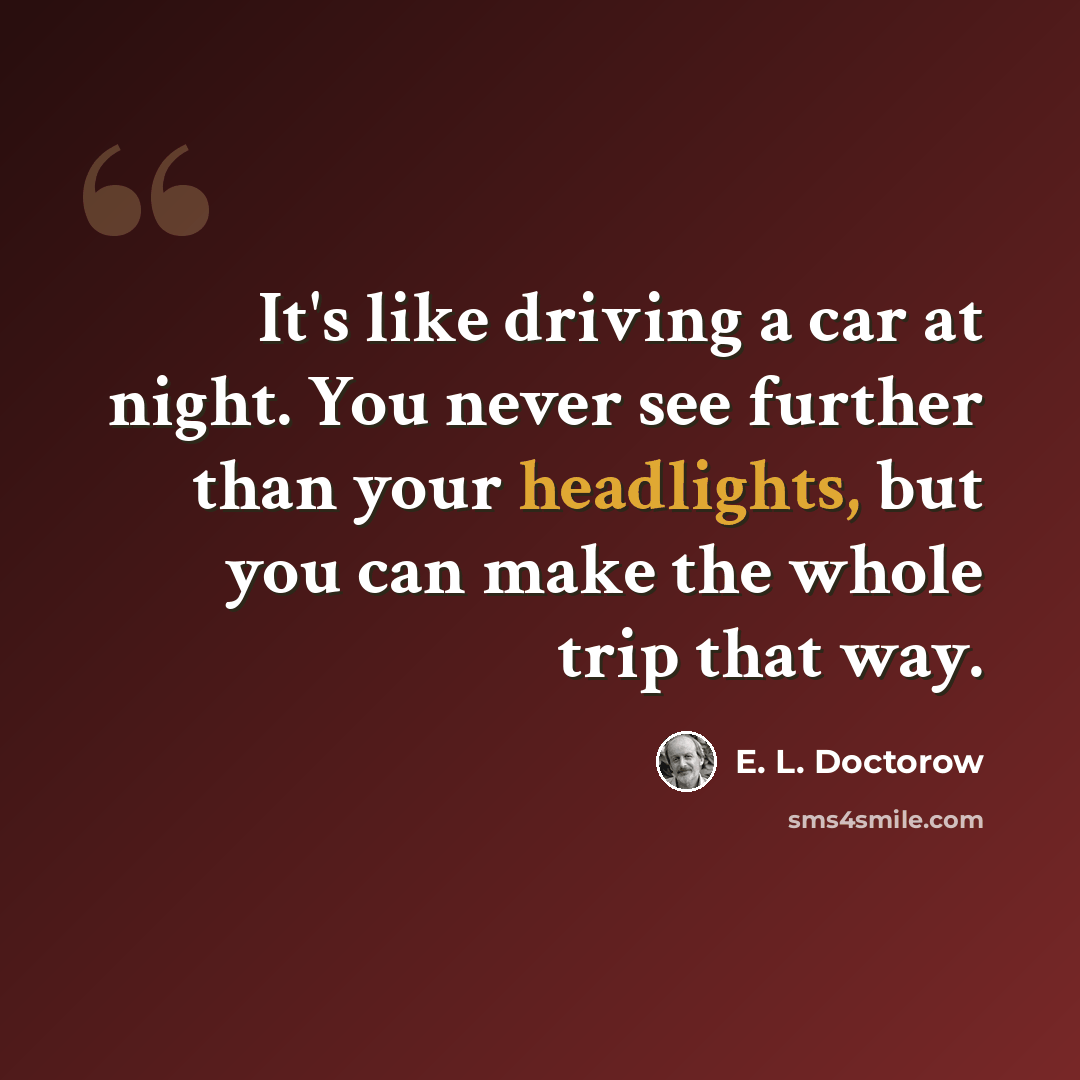 “It's like driving a car at night. You never see further than your headlights, but you can make the whole trip that way.” quote by E. L. Doctorow