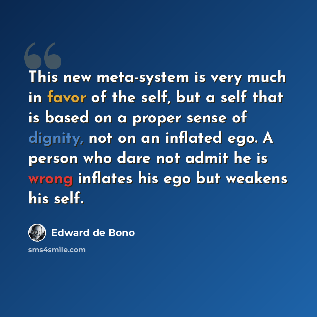 “This new meta-system is very much in favor of the self, but a self that is based on a proper sense of dignity, not on an inflated ego. A person who dare not admit he is wrong inflates his ego but weakens his self.” quote by Edward de Bono