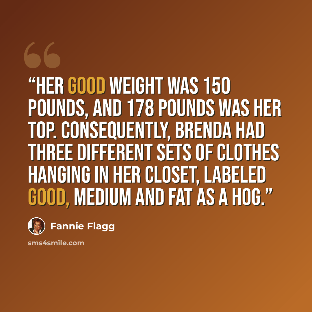 “Her good weight was 150 pounds, and 178 pounds was her top. Consequently, Brenda had three different sets of clothes hanging in her closet, labeled GOOD, MEDIUM and FAT AS A HOG.” quote by Fannie Flagg