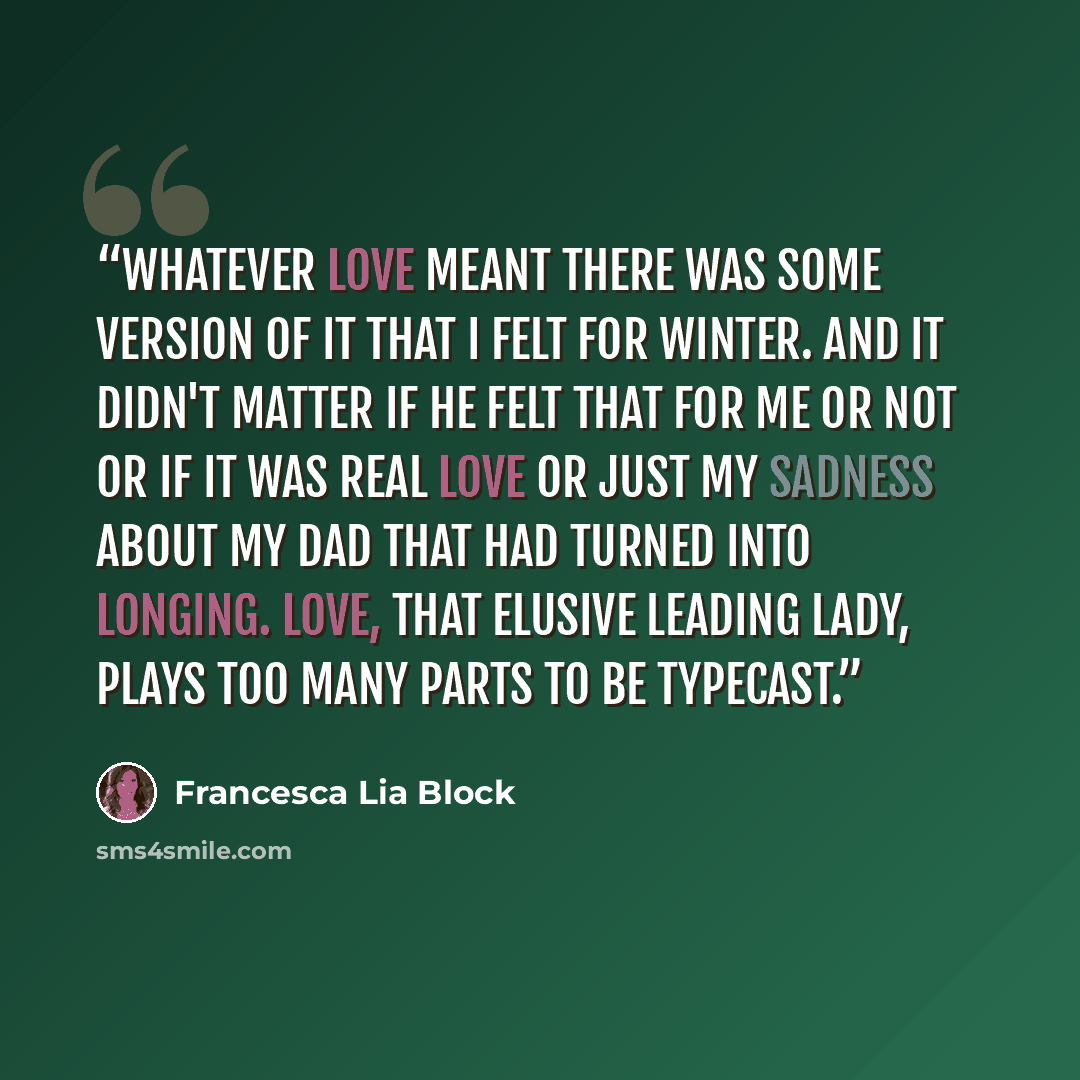 “Whatever love meant there was some version of it that I felt for Winter. And it didn't matter if he felt that for me or not or if it was real love or just my sadness about my dad that had turned into longing. Love, that elusive leading lady, plays too many parts to be typecast.” quote by Francesca Lia Block