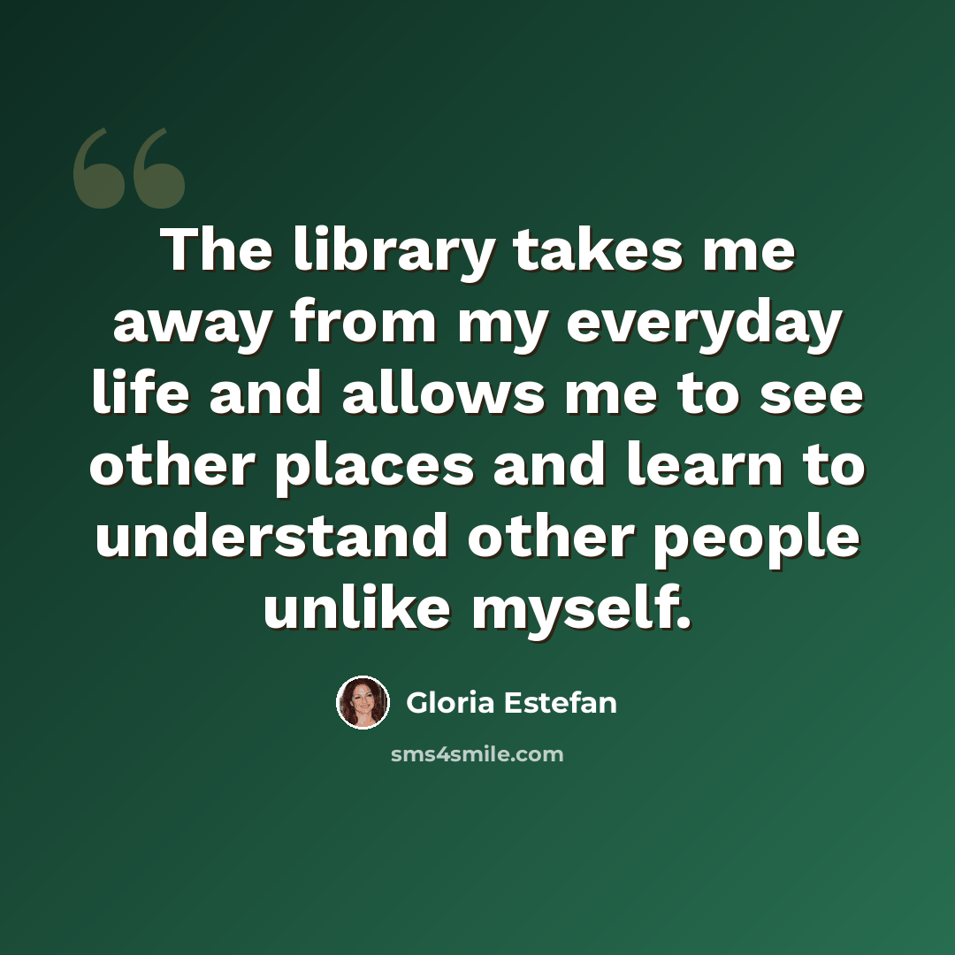 “The library takes me away from my everyday life and allows me to see other places and learn to understand other people unlike myself.” quote by Gloria Estefan