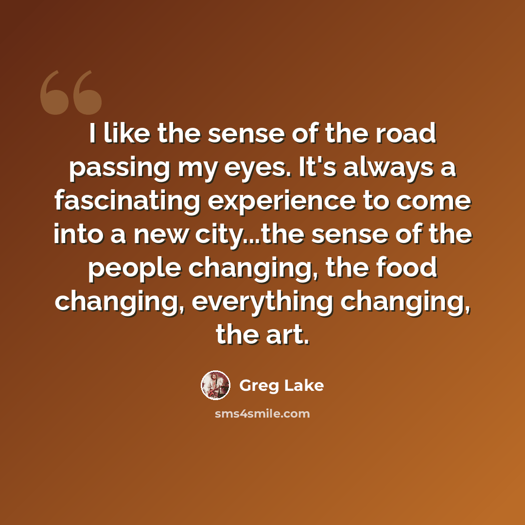 “I like the sense of the road passing my eyes. It's always a fascinating experience to come into a new city...the sense of the people changing, the food changing, everything changing, the art.” quote by Greg Lake