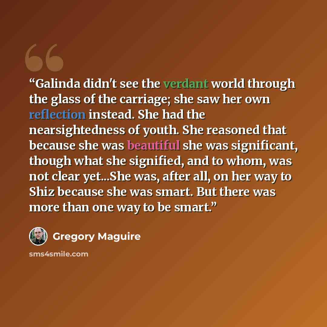 “Galinda didn't see the verdant world through the glass of the carriage; she saw her own reflection instead. She had the nearsightedness of youth. She reasoned that because she was beautiful she was significant, though what she signified, and to whom, was not clear yet...She was, after all, on her…” quote by Gregory Maguire