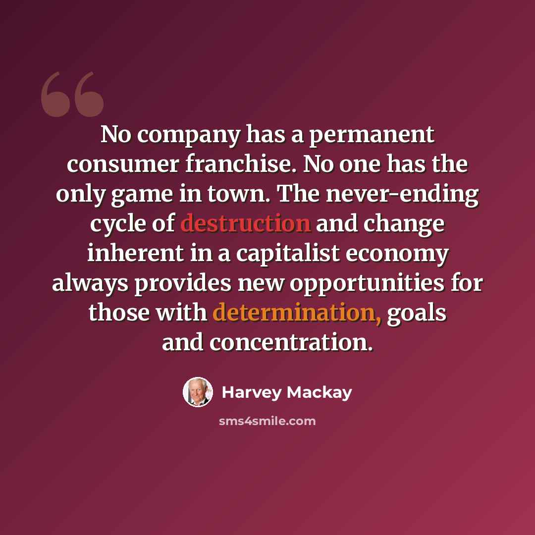 “No company has a permanent consumer franchise. No one has the only game in town. The never-ending cycle of destruction and change inherent in a capitalist economy always provides new opportunities for those with determination, goals and concentration.” quote by Harvey Mackay