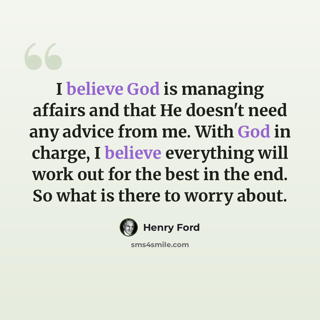 “I believe God is managing affairs and that He doesn't need any advice from me. With God in charge, I believe everything will work out for the best in the end. So what is there to worry about.” quote by Henry Ford