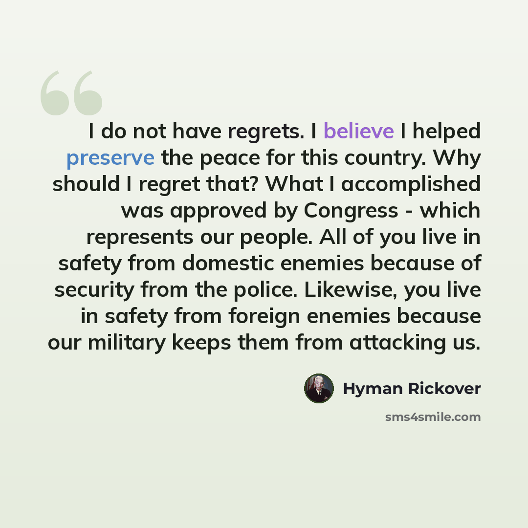 “I do not have regrets. I believe I helped preserve the peace for this country. Why should I regret that? What I accomplished was approved by Congress - which represents our people. All of you live in safety from domestic enemies because of security from the police. Likewise, you live in safety…” quote by Hyman Rickover