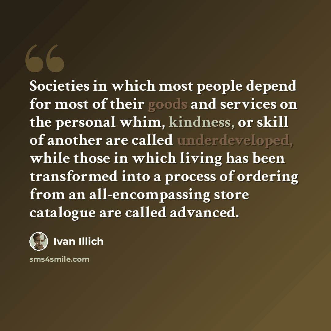 “Societies in which most people depend for most of their goods and services on the personal whim, kindness, or skill of another are called underdeveloped, while those in which living has been transformed into a process of ordering from an all-encompassing store catalogue are called advanced.” quote by Ivan Illich