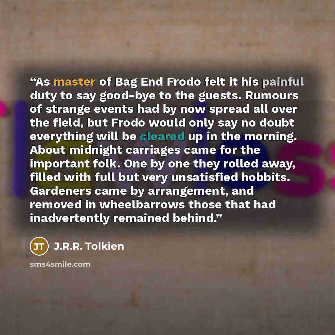 “As master of Bag End Frodo felt it his painful duty to say good-bye to the guests. Rumours of strange events had by now spread all over the field, but Frodo would only say no doubt everything will be cleared up in the morning. About midnight carriages came for the important folk. One by one they…” quote by J.R.R. Tolkien