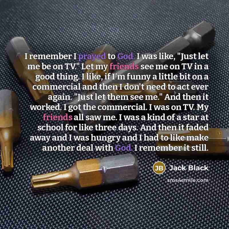 “I remember I prayed to God. I was like, "Just let me be on TV." Let my friends see me on TV in a good thing. I like, if I'm funny a little bit on a commercial and then I don't need to act ever again. "Just let them see me." And then it worked. I got the commercial. I was on TV. My friends all saw…” quote by Jack Black