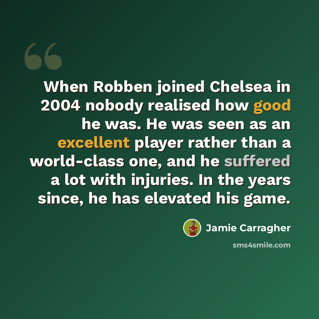 “When Robben joined Chelsea in 2004 nobody realised how good he was. He was seen as an excellent player rather than a world-class one, and he suffered a lot with injuries. In the years since, he has elevated his game.” quote by Jamie Carragher