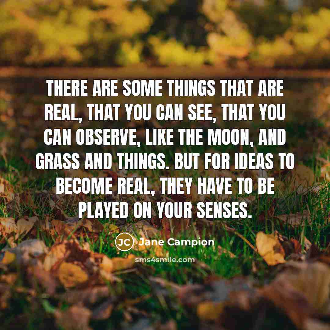“There are some things that are real, that you can see, that you can observe, like the moon, and grass and things. But for ideas to become real, they have to be played on your senses.” quote by Jane Campion