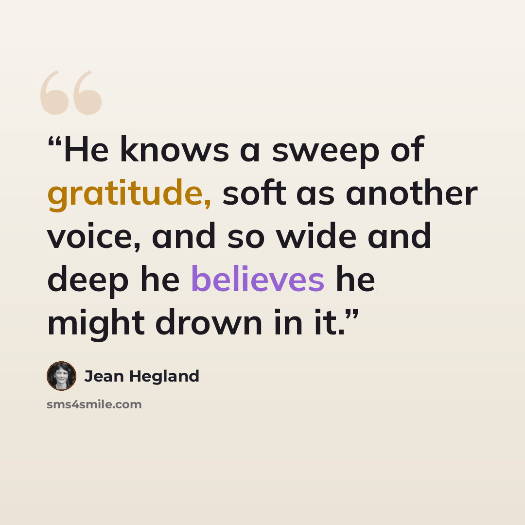 “He knows a sweep of gratitude, soft as another voice, and so wide and deep he believes he might drown in it.” quote by Jean Hegland