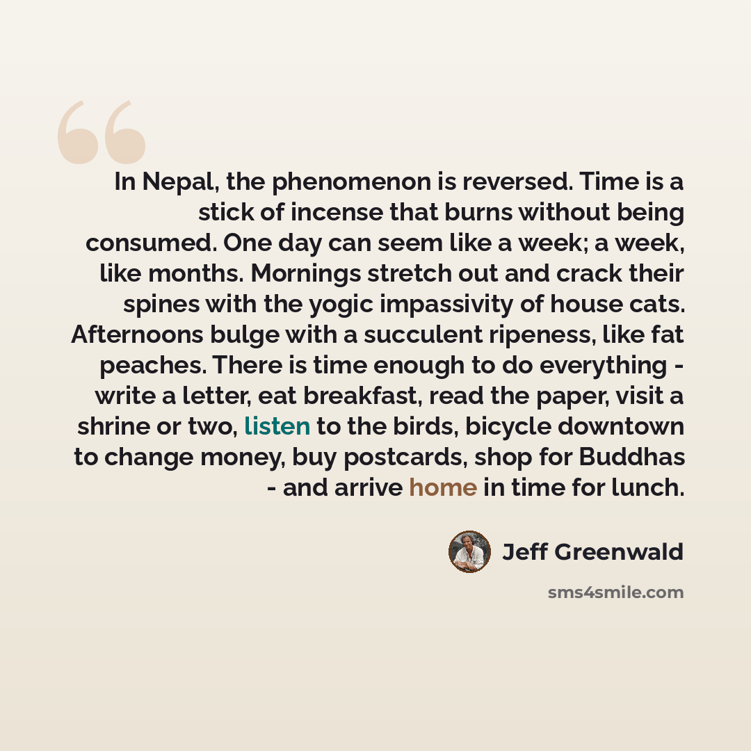“In Nepal, the phenomenon is reversed. Time is a stick of incense that burns without being consumed. One day can seem like a week; a week, like months. Mornings stretch out and crack their spines with the yogic impassivity of house cats. Afternoons bulge with a succulent ripeness, like fat peaches…” quote by Jeff Greenwald
