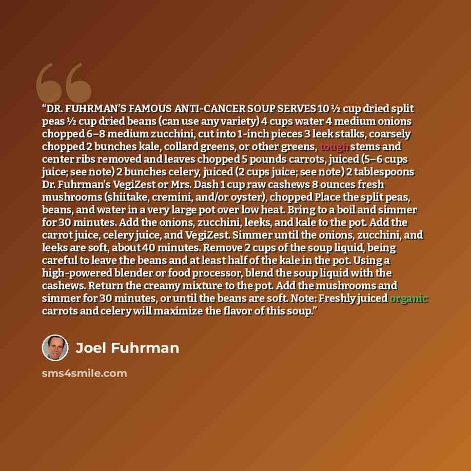 “DR. FUHRMAN’S FAMOUS ANTI-CANCER SOUP SERVES 10 ½ cup dried split peas ½ cup dried beans (can use any variety) 4 cups water 4 medium onions chopped 6–8 medium zucchini, cut into 1-inch pieces 3 leek stalks, coarsely chopped 2 bunches kale, collard greens, or other greens, tough stems and center…” quote by Joel Fuhrman