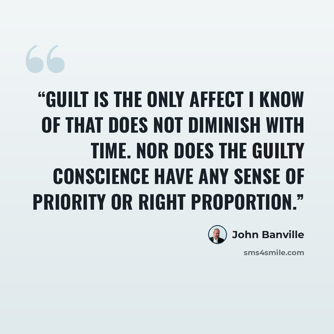 “Guilt is the only affect I know of that does not diminish with time. Nor does the guilty conscience have any sense of priority or right proportion.” quote by John Banville