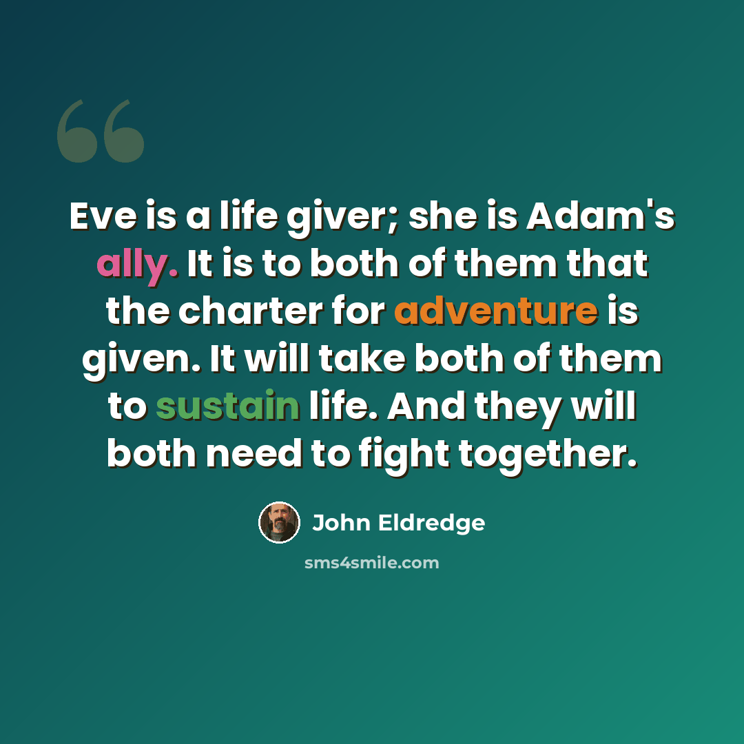 “Eve is a life giver; she is Adam's ally. It is to both of them that the charter for adventure is given. It will take both of them to sustain life. And they will both need to fight together.” quote by John Eldredge