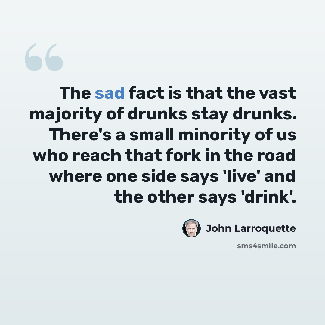 “The sad fact is that the vast majority of drunks stay drunks. There's a small minority of us who reach that fork in the road where one side says 'live' and the other says 'drink'.” quote by John Larroquette