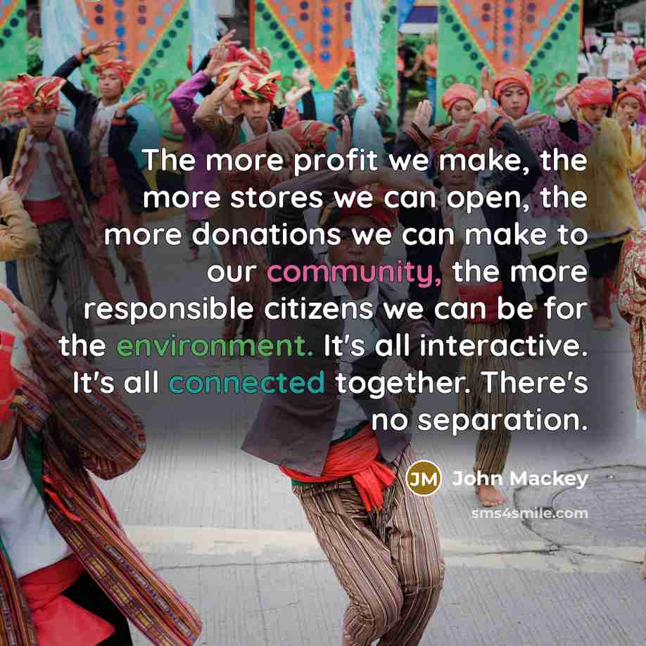 “The more profit we make, the more stores we can open, the more donations we can make to our community, the more responsible citizens we can be for the environment. It's all interactive. It's all connected together. There's no separation.” quote by John Mackey